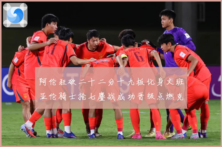 阿伦狂砍二十二分十九板化身文班亚伦骑士抢七鏖战成功晋级点燃克赛场复盘：最新赛事动态与深度分析
