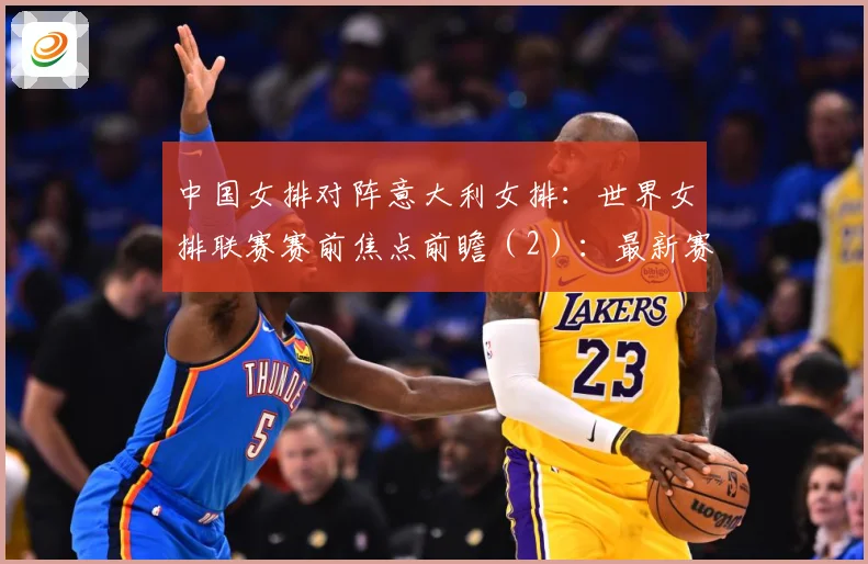 中国女排对阵意大利女排：世界女排联赛赛前焦点前瞻（2）：最新赛事动态与深度分析