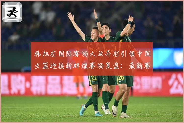 韩旭在国际赛场大放异彩引领中国女篮迎接新辉煌赛场复盘：最新赛事动态与深度分析