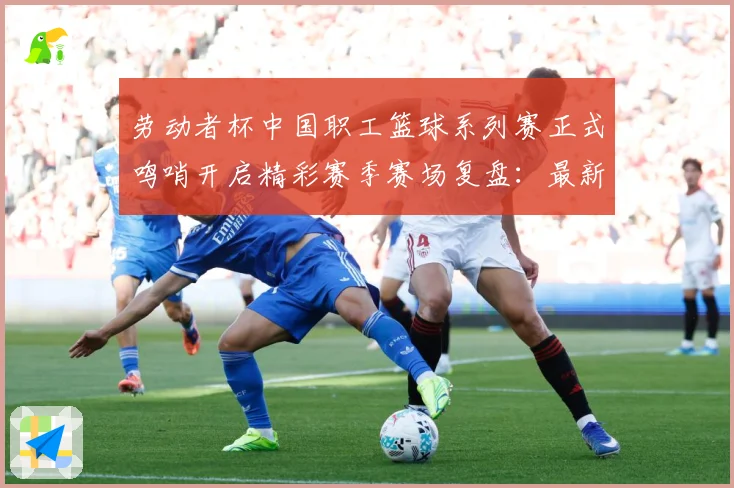 劳动者杯中国职工篮球系列赛正式鸣哨开启精彩赛季赛场复盘：最新赛事动态与深度分析