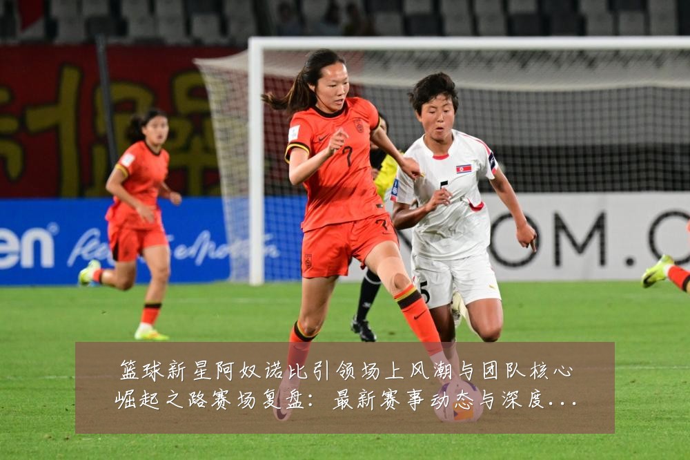 篮球新星阿奴诺比引领场上风潮与团队核心崛起之路赛场复盘：最新赛事动态与深度分析