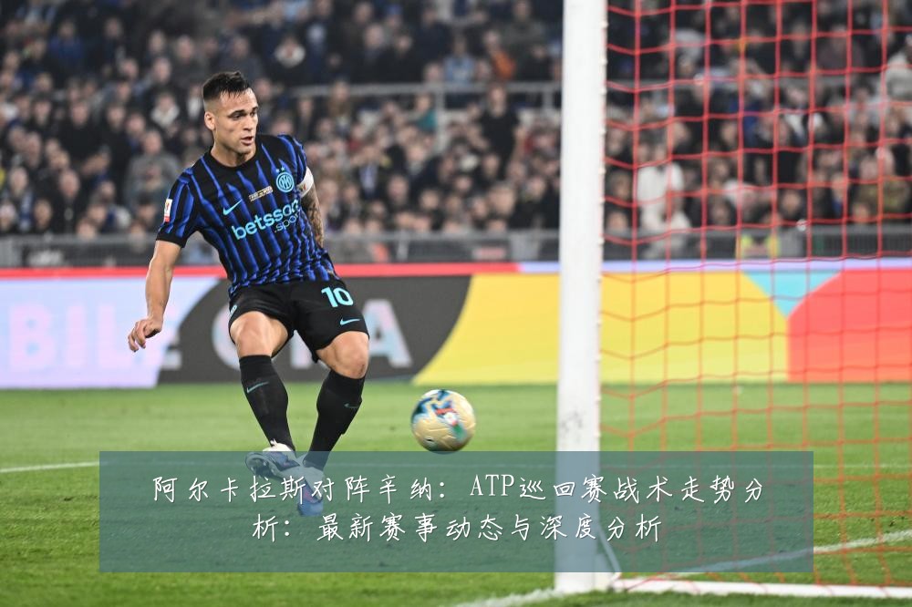 阿尔卡拉斯对阵辛纳：ATP巡回赛战术走势分析：最新赛事动态与深度分析