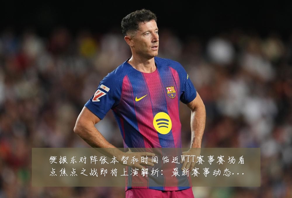 樊振东对阵张本智和时间临近WTT赛事赛场看点焦点之战即将上演解析：最新赛事动态与深度分析