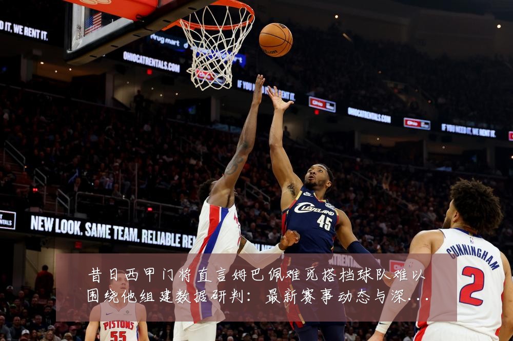 昔日西甲门将直言姆巴佩难觅搭档球队难以围绕他组建数据研判:最新赛事动态与深度分析