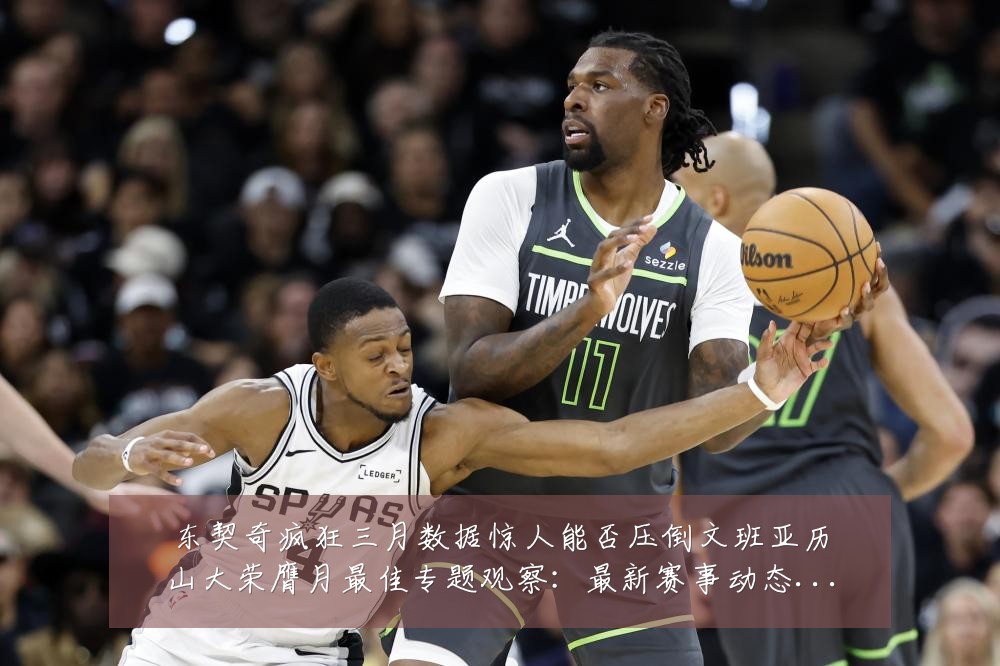 东契奇疯狂三月数据惊人能否压倒文班亚历山大荣膺月最佳专题观察:最新赛事动态与深度分析