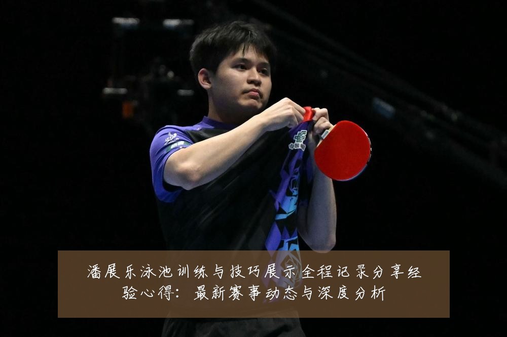 潘展乐泳池训练与技巧展示全程记录分享经验心得：最新赛事动态与深度分析